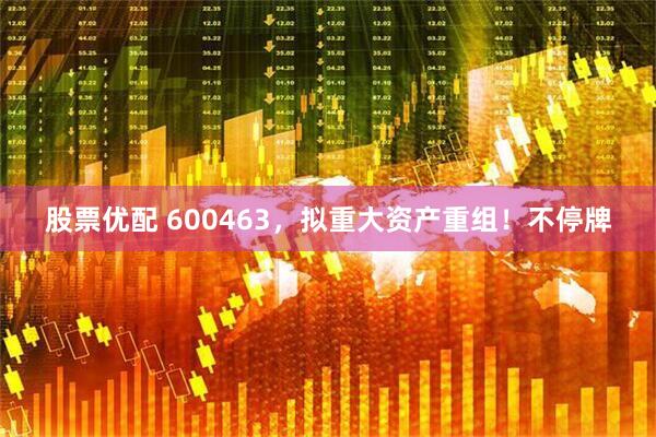 股票优配 600463，拟重大资产重组！不停牌