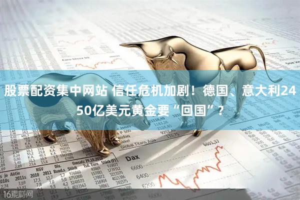 股票配资集中网站 信任危机加剧！德国、意大利2450亿美元黄金要“回国”？