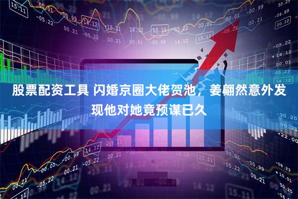 股票配资工具 闪婚京圈大佬贺池，姜翩然意外发现他对她竟预谋已久