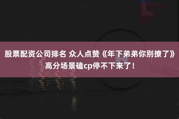 股票配资公司排名 众人点赞《年下弟弟你别撩了》高分场景磕cp停不下来了！