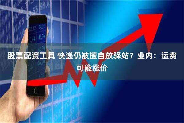 股票配资工具 快递仍被擅自放驿站？业内：运费可能涨价