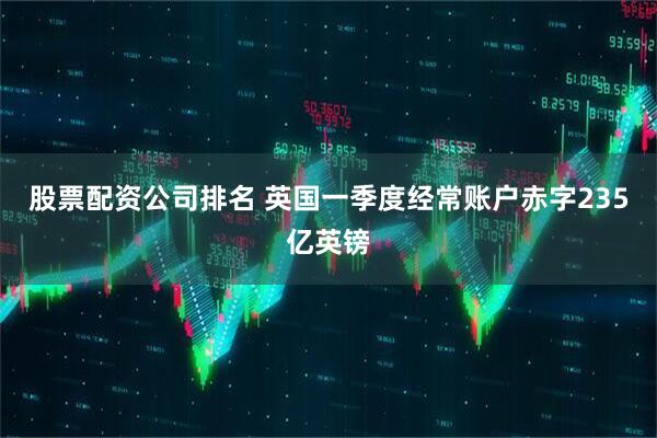 股票配资公司排名 英国一季度经常账户赤字235亿英镑