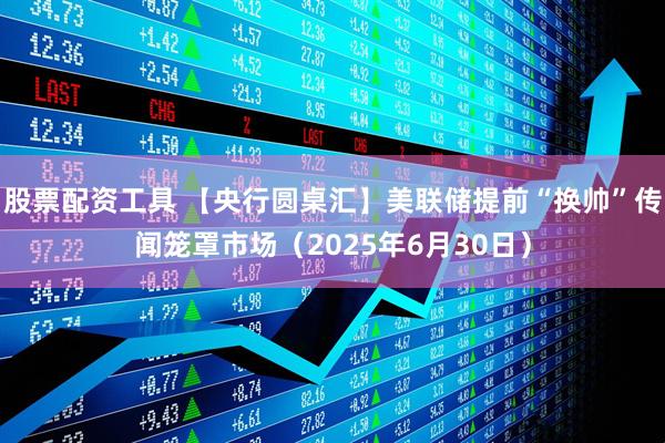 股票配资工具 【央行圆桌汇】美联储提前“换帅”传闻笼罩市场（2025年6月30日）