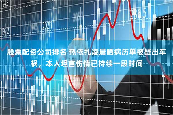 股票配资公司排名 热依扎凌晨晒病历单被疑出车祸，本人坦言伤情已持续一段时间