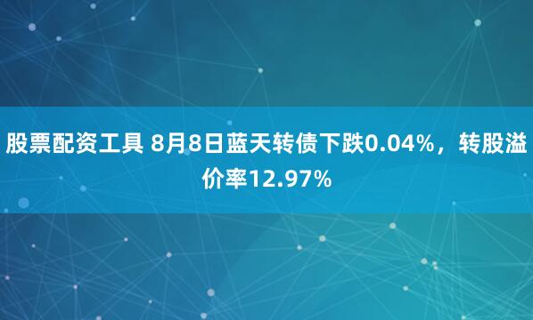 股票配资工具 8月8日蓝天转债下跌0.04%，转股溢价率12.97%