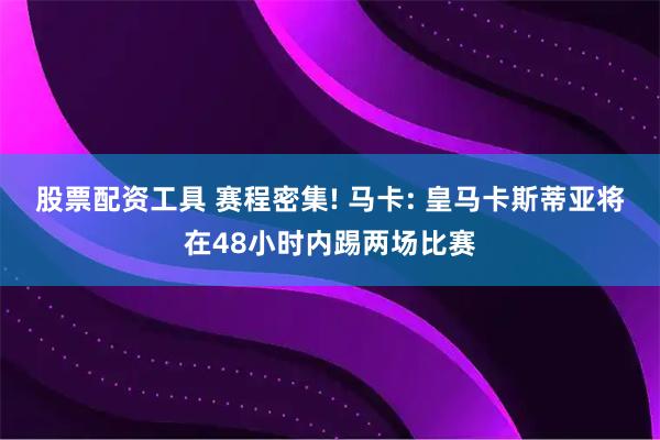 股票配资工具 赛程密集! 马卡: 皇马卡斯蒂亚将在48小时内踢两场比赛
