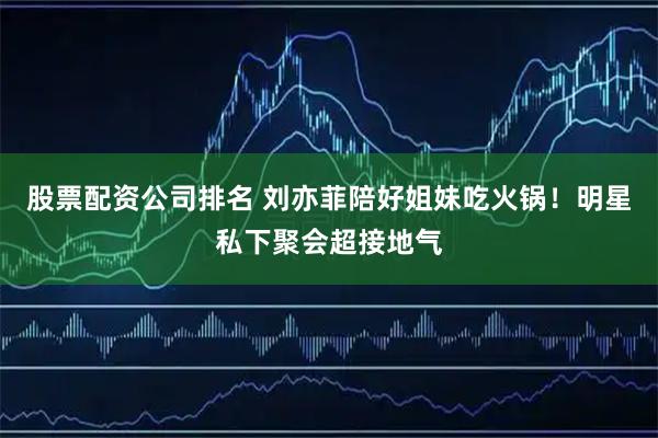 股票配资公司排名 刘亦菲陪好姐妹吃火锅！明星私下聚会超接地气