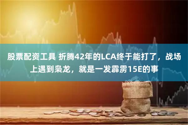 股票配资工具 折腾42年的LCA终于能打了，战场上遇到枭龙，就是一发霹雳15E的事