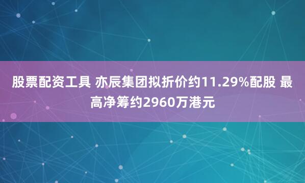 股票配资工具 亦辰集团拟折价约11.29%配股 最高净筹约2960万港元
