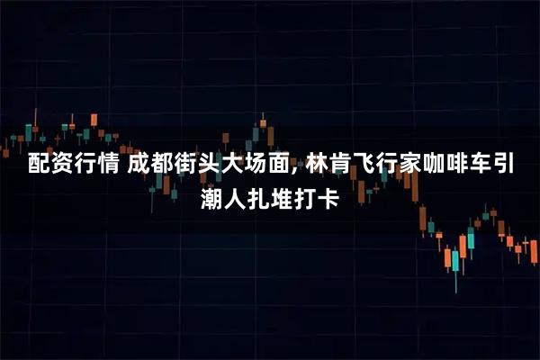 配资行情 成都街头大场面, 林肯飞行家咖啡车引潮人扎堆打卡