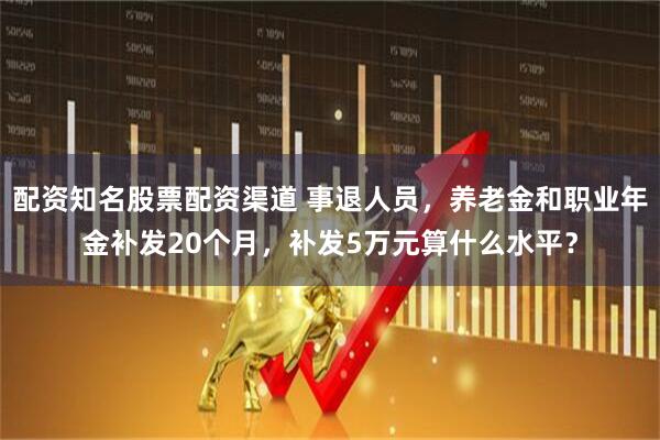 配资知名股票配资渠道 事退人员，养老金和职业年金补发20个月，补发5万元算什么水平？