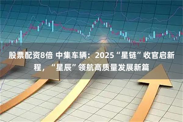 股票配资8倍 中集车辆：2025“星链”收官启新程，“星辰”领航高质量发展新篇