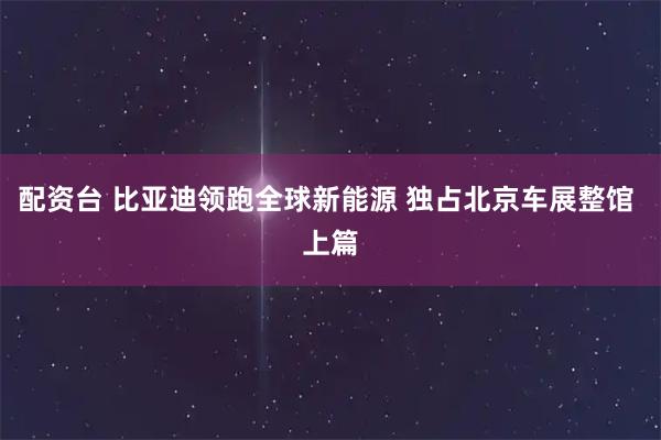 配资台 比亚迪领跑全球新能源 独占北京车展整馆 上篇