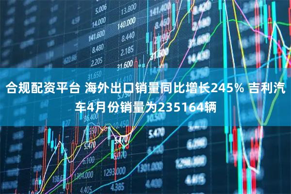 合规配资平台 海外出口销量同比增长245% 吉利汽车4月份销量为235164辆