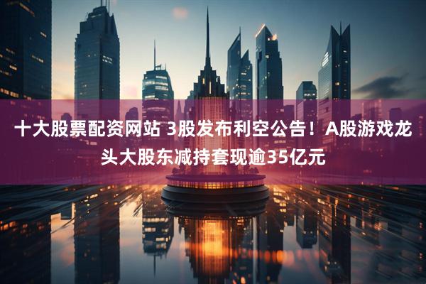 十大股票配资网站 3股发布利空公告！A股游戏龙头大股东减持套现逾35亿元
