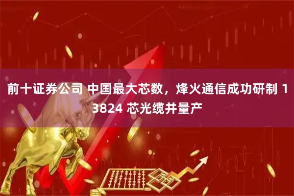 前十证券公司 中国最大芯数，烽火通信成功研制 13824 芯光缆并量产