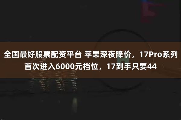 全国最好股票配资平台 苹果深夜降价，17Pro系列首次进入6000元档位，17到手只要44