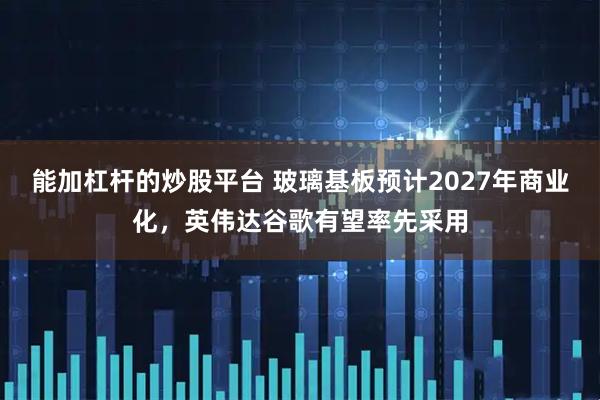 能加杠杆的炒股平台 玻璃基板预计2027年商业化，英伟达谷歌有望率先采用