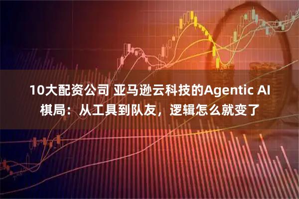 10大配资公司 亚马逊云科技的Agentic AI棋局：从工具到队友，逻辑怎么就变了