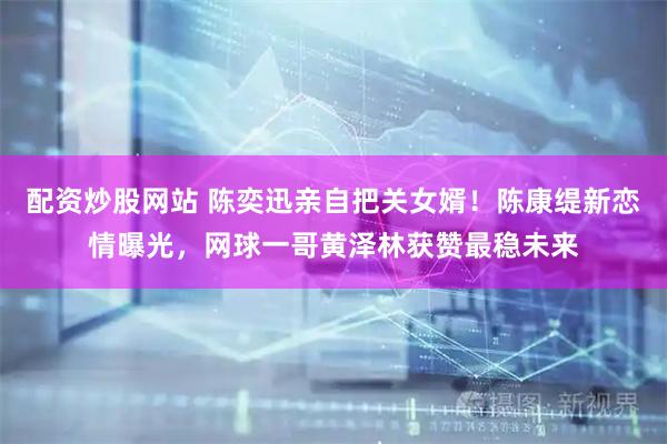 配资炒股网站 陈奕迅亲自把关女婿！陈康缇新恋情曝光，网球一哥黄泽林获赞最稳未来